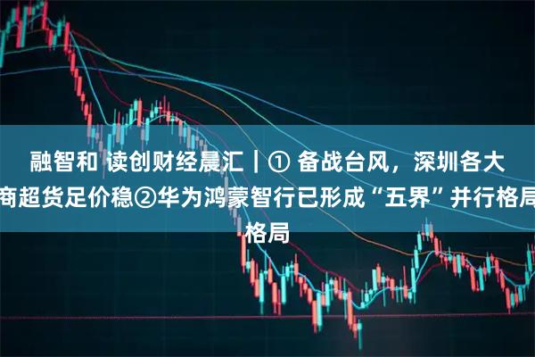 融智和 读创财经晨汇｜① 备战台风，深圳各大商超货足价稳②华为鸿蒙智行已形成“五界”并行格局