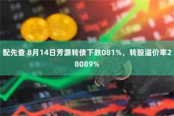配先查 8月14日芳源转债下跌081%，转股溢价率28089%