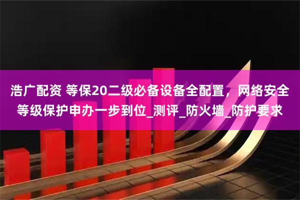 浩广配资 等保20二级必备设备全配置，网络安全等级保护申办一步到位_测评_防火墙_防护要求