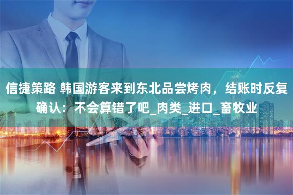 信捷策路 韩国游客来到东北品尝烤肉，结账时反复确认：不会算错了吧_肉类_进口_畜牧业