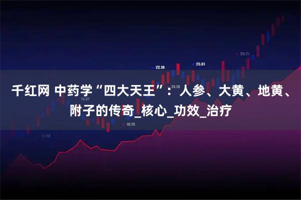 千红网 中药学“四大天王”：人参、大黄、地黄、附子的传奇_核心_功效_治疗