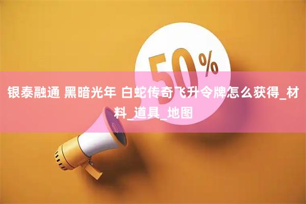 银泰融通 黑暗光年 白蛇传奇飞升令牌怎么获得_材料_道具_地图