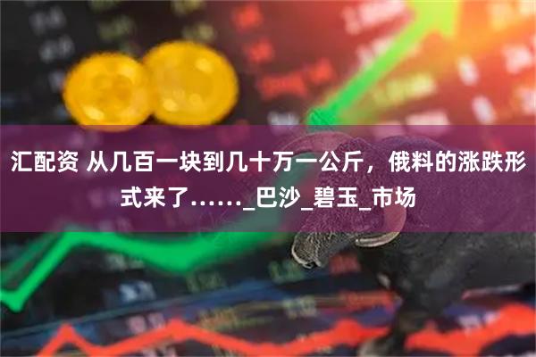 汇配资 从几百一块到几十万一公斤，俄料的涨跌形式来了……_巴沙_碧玉_市场