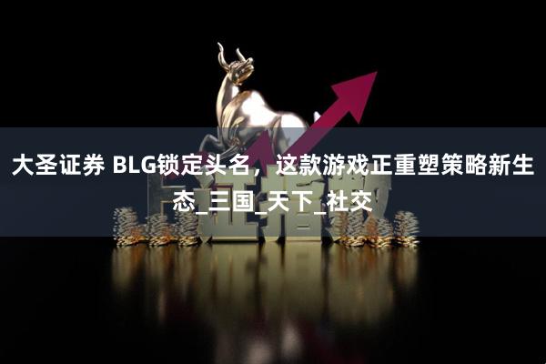 大圣证券 BLG锁定头名，这款游戏正重塑策略新生态_三国_天下_社交