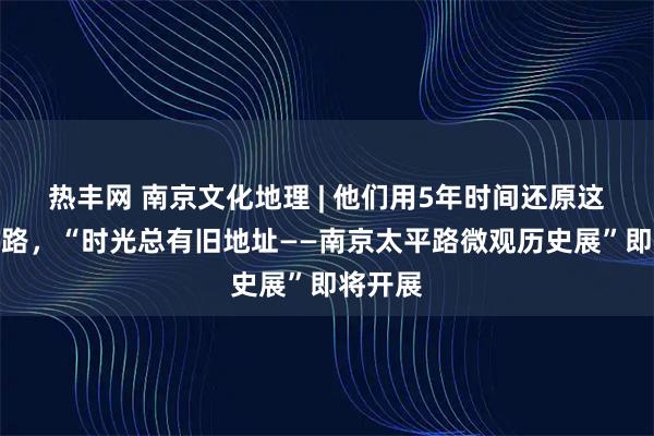 热丰网 南京文化地理 | 他们用5年时间还原这条大马路，“时光总有旧地址——南京太平路微观历史展”即将开展
