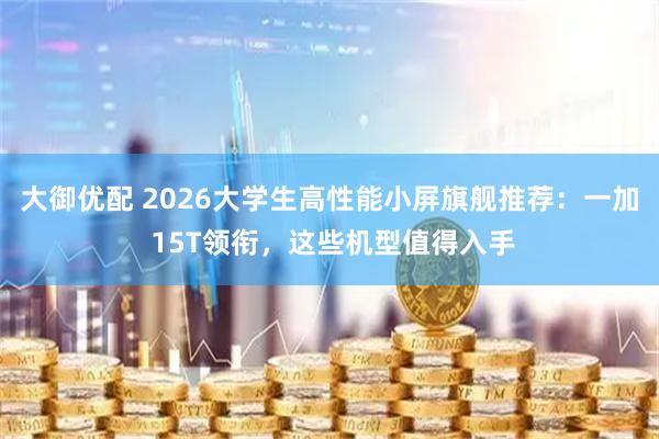 大御优配 2026大学生高性能小屏旗舰推荐：一加 15T领衔，这些机型值得入手