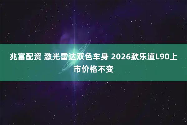 兆富配资 激光雷达双色车身 2026款乐道L90上市价格不变