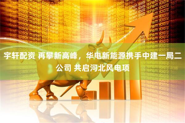 宇轩配资 再攀新高峰，华电新能源携手中建一局二公司 共启河北风电项