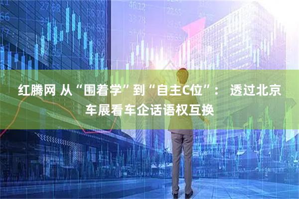 红腾网 从“围着学”到“自主C位”： 透过北京车展看车企话语权互换