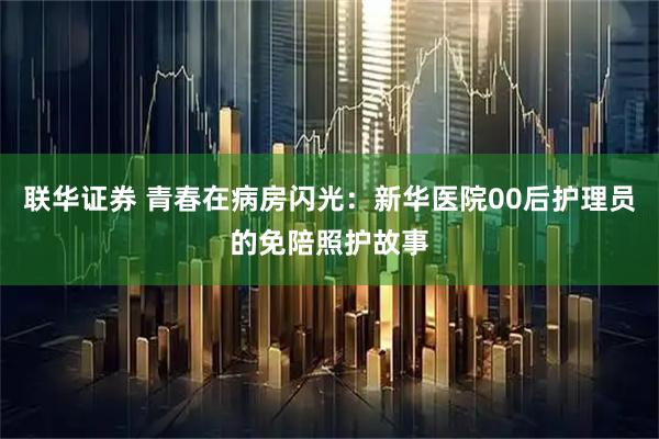 联华证券 青春在病房闪光：新华医院00后护理员的免陪照护故事