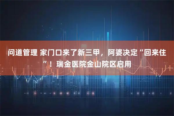 问道管理 家门口来了新三甲，阿婆决定“回来住”！瑞金医院金山院区启用